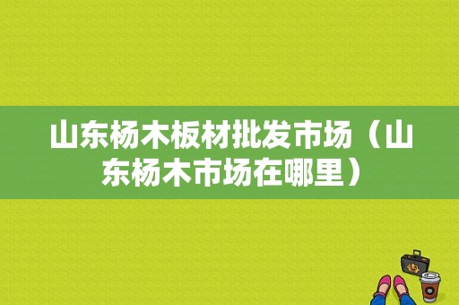 山东杨木板材批发市场（山东杨木市场在哪里）