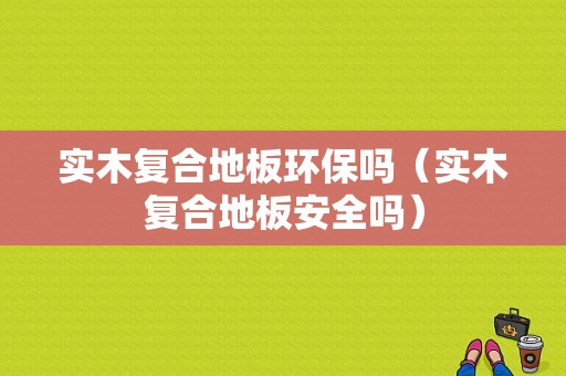 实木复合地板环保吗（实木复合地板安全吗）