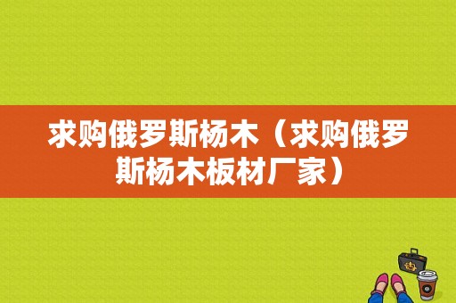 求购俄罗斯杨木（求购俄罗斯杨木板材厂家）