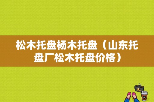 松木托盘杨木托盘（山东托盘厂松木托盘价格）