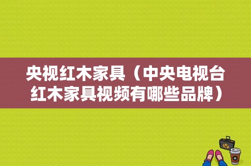 央视红木家具（中央电视台红木家具视频有哪些品牌）