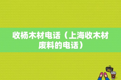 收杨木材电话（上海收木材废料的电话）