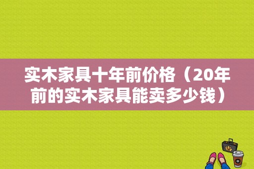 实木家具十年前价格（20年前的实木家具能卖多少钱）