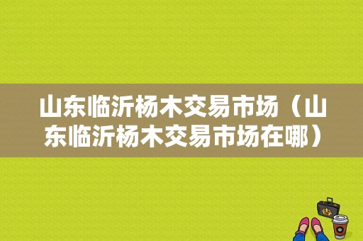 山东临沂杨木交易市场（山东临沂杨木交易市场在哪）