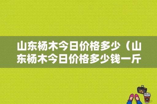 山东杨木今日价格多少（山东杨木今日价格多少钱一斤）