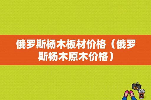 俄罗斯杨木板材价格（俄罗斯杨木原木价格）