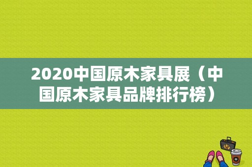 2020中国原木家具展（中国原木家具品牌排行榜）