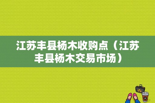 江苏丰县杨木收购点（江苏丰县杨木交易市场）