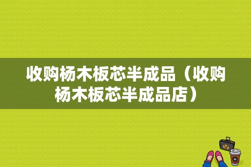 收购杨木板芯半成品（收购杨木板芯半成品店）