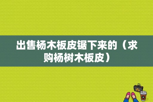 出售杨木板皮锯下来的（求购杨树木板皮）